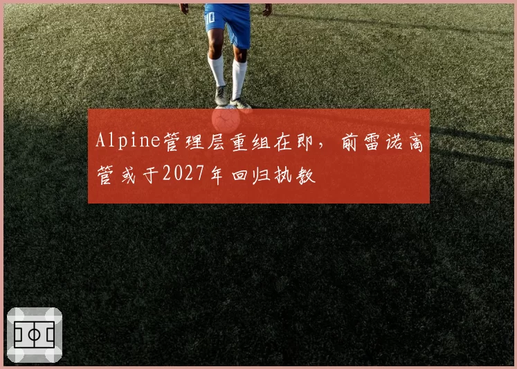 Alpine管理层重组在即,前雷诺高管或于2027年回归执教