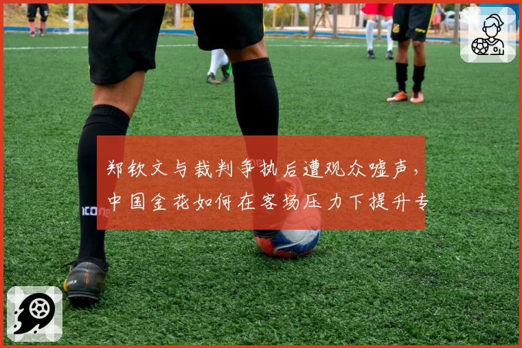 郑钦文与裁判争执后遭观众嘘声,中国金花如何在客场压力下提升专注力?