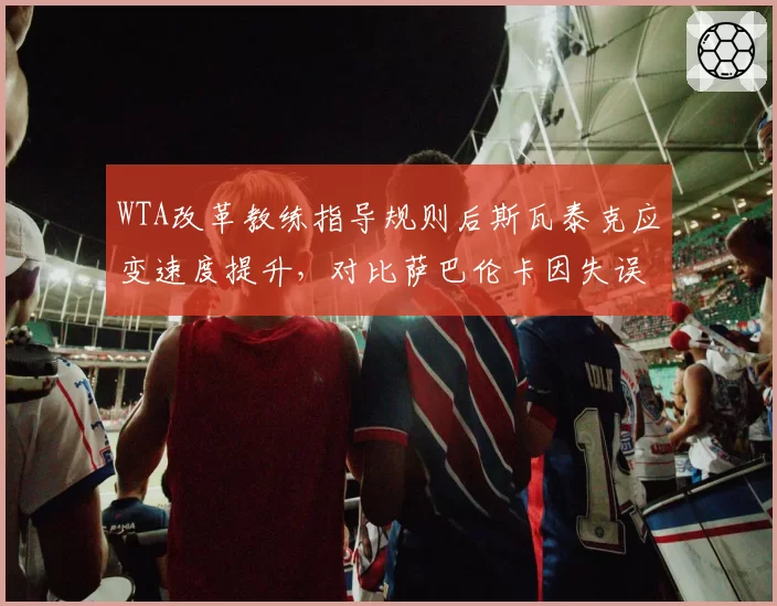 WTA改革教练指导规则后斯瓦泰克应变速度提升,对比萨巴伦卡因失误遭警告