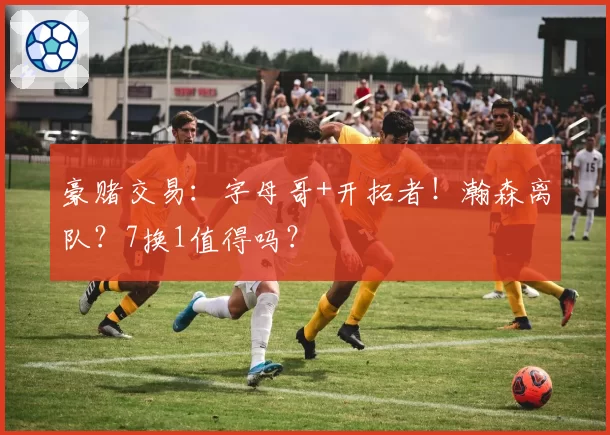 豪赌交易:字母哥+开拓者!瀚森离队?7换1值得吗?