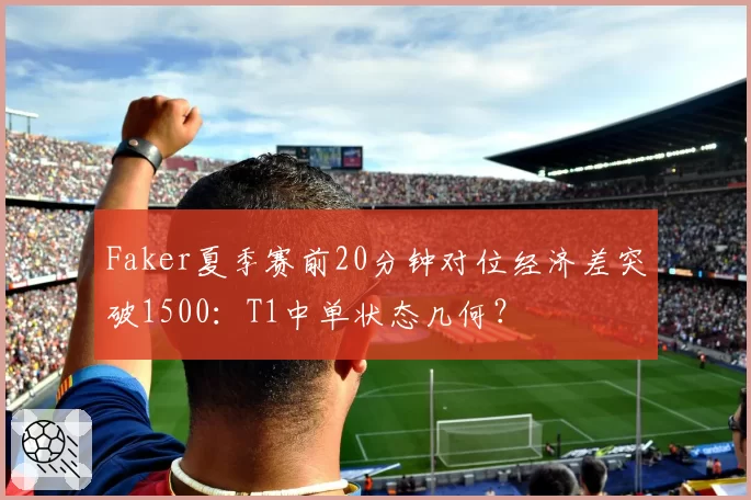 Faker夏季赛前20分钟对位经济差突破1500：T1中单状态几何？