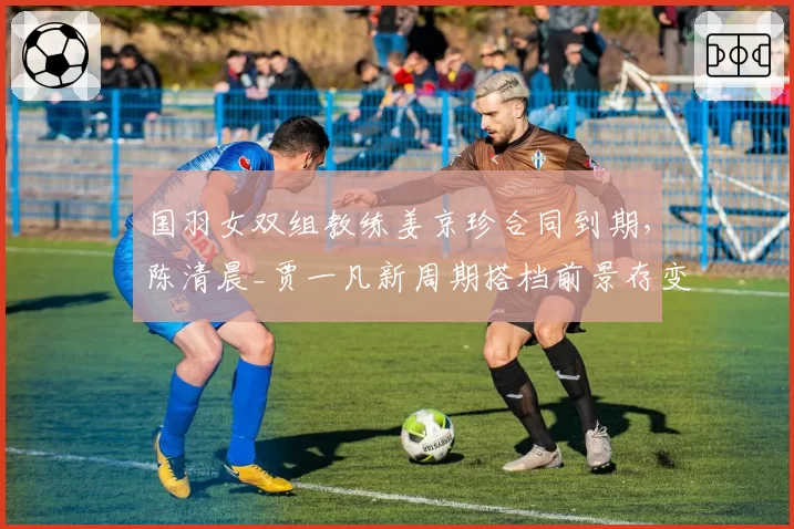 国羽女双组教练姜京珍合同到期，陈清晨_贾一凡新周期搭档前景存变数