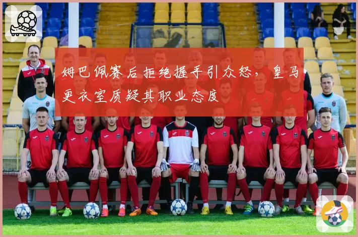 姆巴佩赛后拒绝握手引众怒，皇马更衣室质疑其职业态度
