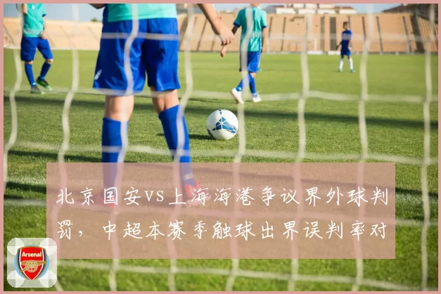 北京国安vs上海海港争议界外球判罚，中超本赛季触球出界误判率对比亚冠裁判准确度